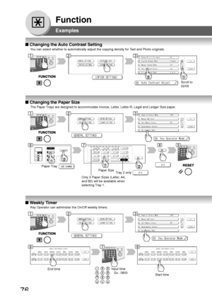 Page 7676
Function
Examples
■ Changing the Auto Contrast Setting
You can select whether to automatically adjust the copying density for Text and Photo originals.
030
Scroll to
02/05
■ Changing the Paper Size
The Paper Trays are designed to accommodate Invoice, Letter, Letter-R, Legal and Ledger Size paper.
030
Paper Tray
Paper Size
■ Weekly Timer
Key Operator can administer the On/Off weekly timers.
030
End timeInput time
   Ex.: 0800
Start time
123
678
123
678
123
9
Only 3 Paper Sizes (Letter, A4,
and B5) will...