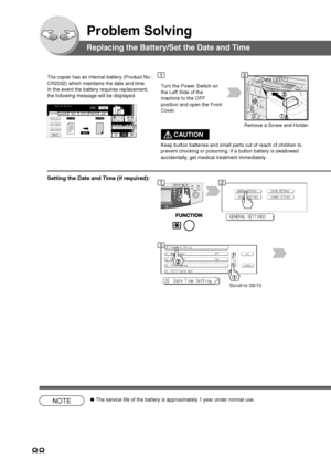 Page 8888
Problem Solving
Replacing the Battery/Set the Date and Time
The copier has an internal battery (Product No.:
CR2032) which maintains the date and time.
In the event the battery requires replacement,
the following message will be displayed.Data LED
Turn the Power Switch on
the Left Side of the
machine to the OFF
position and open the Front
Cover.
Scroll to 05/10
NOTE●The service life of the battery is approximately 1 year under normal use.
12
12
5
Remove a Screw and Holder.
Setting the Date and Time...