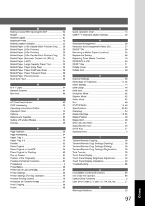 Page 9797
Others
M
Making Copies With Opening the ADF ....................... 62
Margin ......................................................................... 52
Marked Copies ............................................................ 87
Maximum Prints .......................................................... 79
Misfed Location Indicator ............................................ 20
Misfed Paper (1-Bin Saddle-Stitch Finisher Only) ....... 28
Misfed Paper (2-Bin Finisher)...