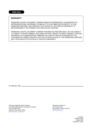 Page 100USA Only
WARRANTY
PANASONIC DIGITAL DOCUMENT COMPANY MAKES NO WARRANTIES, GUARANTEES OR
REPRESENTATIONS, EXPRESSED OR IMPLIED, TO CUSTOMER WITH RESPECT TO THIS
PANASONIC MACHINE, INCLUDING BUT NOT LIMITED TO, ANY IMPLIED WARRANTY OF
MERCHANTABILITY OR FITNESS FOR A PARTICULAR PURPOSE.
PANASONIC DIGITAL DOCUMENT COMPANY ASSUMES NO RISK AND SHALL NOT BE SUBJECT
TO LIABILITY FOR ANY DAMAGE, INCLUDING, BUT NOT LIMITED TO DIRECT, INDIRECT, SPECIAL,
INCIDENTAL OR CONSEQUENTIAL DAMAGES OR LOSS OF PROFITS...