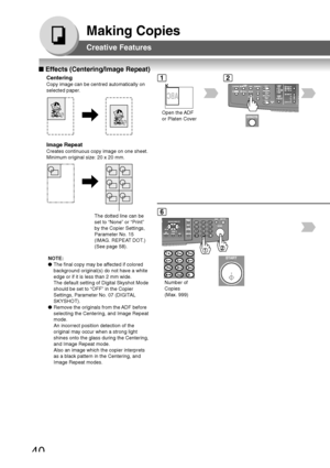 Page 4040
Making Copies
Number of
Copies
(Max. 999)
■ Effects (Centering/Image Repeat)
Centering
Copy image can be centred automatically on
selected paper.
Open the ADF
or Platen Cover
12
Creative Features
Image Repeat
Creates continuous copy image on one sheet.
Minimum original size: 20 x 20 mm.
The dotted line can be
set to “None” or “Print”
by the Copier Settings,
Parameter No. 15
(IMAG. REPEAT DOT.)
(See page 58).
6
NOTE:
●The final copy may be affected if colored
background original(s) do not have a white...