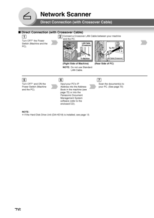 Page 7676
Network Scanner
■ Direct Connection (with Crossover Cable)
Direct Connection (with Crossover Cable)
Turn OFF ∗
 the Power
Switch (Machine and the
PC).
Connect a Crossover LAN Cable between your machine
and the PC.
LAN Cable (Crossover)
To   PC
(Right Side of Machine) (Rear Side of PC)
NOTE: Do not use Standard
LAN Cable.
Turn OFF ∗
 and ON the
Power Switch (Machine
and the PC). Input your PCs IP
Address into the Address
Book in the machine (see
page 72) or into the
Panasonic Document
Management...