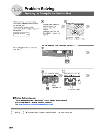 Page 8080
Problem Solving
Battery Holder
Remove 1 Screw.
Remove the Battery Holder.
Replacing the Battery/Set the Date and Time
The machine has an internal battery
(Product No.: CR2032) which maintains
the date and time.
In the event the battery requires
replacement, the following message will
be displayed.
T urn the Power Switch on
the Right Side of the
machine to the OFF
position.
If the Hard Disk Drive Unit
(DA-HD18)  is installed, see
page 13.
12
6
REPLACE BATTERY U90
10
09 KEY OPERATOR MODE
ENTER...