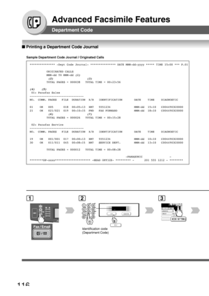 Page 116116
Advanced Facsimile Features
■ Printing a Department Code Journal
Department Code
Sample Department Code Journal / Originated Calls
*************** -Dept Code Journal- * *************** DATE MMM-dd-yyyy ***** TIME 15:00 *** P.01
          ORIGINATED CALLS          
          MMM-dd TO MMM-dd 
(1)                      (2)                    (3)                    TOTAL PAGES = 000038   TOTAL TIME = 00:23:56
(4)    (5)  01: Panafax Sales
--------------------------------
NO.  COMM. PAGES   FILE  DURATION...