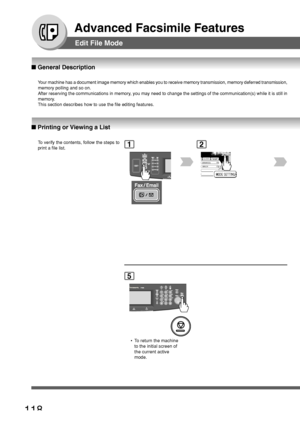 Page 118118
Advanced Facsimile Features
Edit File Mode
■ General Description
■ Printing or Viewing a List
Your machine has a document image memory which enables you to receive mem\
ory transmission, memory deferred transmission,
memory polling and so on.
After reserving the communications in memory, you may need to change the settings of the communication(s) while it\
 is still in
memory.
This section describes how to use the file editing features.
To  verify the contents, follow the steps to
print a file list....
