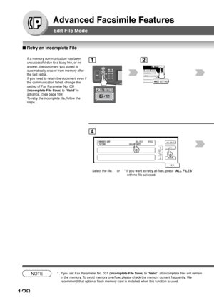 Page 128128
Advanced Facsimile Features
Edit File Mode
■ Retry an Incomplete File
If a memory communication has been
unsuccessful due to a busy line, or no
answer, the document you stored is
automatically erased from memory after
the last redial.
If you need to retain the document even if
the communication failed, change the
setting of Fax Parameter No. 031
(Incomplete File Save ) to “Valid ” in
advance. (See page 169)
To  retry the incomplete file, follow the
steps.1
BERLIN
ANTARTICA
2
MEMORY XMT...