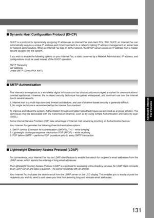 Page 131131
Advanced InternetFax Features
DHCP is a protocol for dynamically assigning IP addresses to Internet Fax and client PCs. With DHCP, an Internet Fax can
automatically acquire a unique IP address each time it connects to a net\
work making IP address management an easier task
for network administrators. When an Internet Fax logs on to the network,\
 the DHCP server selects an IP address from a master
list and assigns it to the system.
If you wish to enable the following options on your Internet Fax, a...