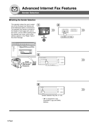 Page 134134
Advanced Internet Fax Features
Sender Selection
■ Setting the Sender Selection
This operation allows the user to select
one of the 25 preset User Names and
Email Addresses before a transmission.
The selected User Names is printed on
the Header of each page sent, and on
the Comm. Journal. When sending email,
the selected user name, and/or email
address appears in the  From: field of
the email message.
Email
Add Sender:
Panasonic
2
5
1
P ANASONIC
8
Sender Selection Key (No. 01~24)
 • 00 is assigned for...