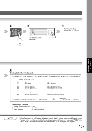 Page 137137
Advanced InternetFax Features
4
PA NASONIC
SALES DEPT
5
Select the User Name
(See Note)
6
Printing the Sender Selection List
3
*************** -FAX PARAMETER LIST- ************** DATE MMM-dd-yyyy ***\
** TIME 15:00 *****P.03
          SENDER SELECTION LIST
       (1)        (2)                            (3)
       NO.        USER NAME                      EMAIL ADDRESS
        01        Panafax Sales                  sales@panasonic.com
        02        Panafax Service...