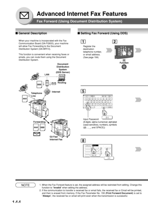 Page 144144
Advanced Internet Fax Features
Fax Forward (Using Document Distribution System)
■ Setting Fax Forward (Using DDS)
2
■  General Description
Register the
destination
telephone number,
or email address.
(See page 164)
1
8
NOTE1. When the Fax Forward feature is set, the assigned address will be restri\
cted from editing. Change this
function to  Invalid when editing the address.
2. If the communication to transfer a received fax or email fails, the rece\
ived fax or Email will be printed, and then is...