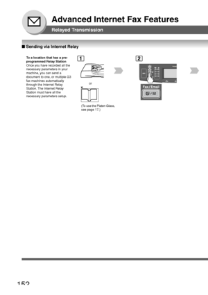 Page 152152
Advanced Internet Fax Features
Relayed Transmission
■ Sending via Internet Relay
To  a location that has a pre-
programmed Relay Station
Once you have recorded all the
necessary parameters in your
machine, you can send a
document to one, or multiple G3
fax machines automatically
through the Internet Relay
Station. The Internet Relay
Station must have all the
necessary parameters setup.1
or
2
(To use the Platen Glass,
see page 17.)
Downloaded From ManualsPrinter.com Manuals 