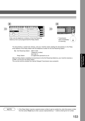 Page 153153
Advanced InternetFax Features
STOCKHOLM ROME SG-RELAY SINGAPORE
SYDNEY
3
Enter only the telephone number(s) of the End Receiving
Station(s) that is pre-programmed the Relay Station.
The document(s) is stored into memory, and your machine starts sending the document(s) to the Relay
email address of the Relay Station with the telephone number for the End\
 Receiving Station.Ex: End Receiving Station : 4681111234
(Telephone number)
[see note 1]
Relay Station : uk-rly@london.panasonic.co.uk
After the...