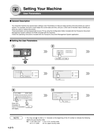 Page 162162
Setting Your Machine
User Parameters
12
■ Setting the User Parameters
5
■  General Description
Your facsimile machine has several basic settings (User Parameters) to \
help you keep records of the documents you send or
receive. For example, the built-in clock keeps the current date and time\
, and your LOGO and ID Number help to identify you
when you send or receive documents.
These parameters can be programmed via your PC by using the Configuratio\
n Editor included with the Panasonic Document...