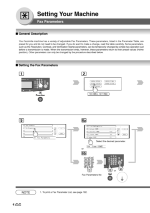 Page 166166
Setting Your Machine
12
■ Setting the Fax Parameters
■  General Description
Your facsimile machine has a variety of adjustable Fax Parameters. These parameters, listed in the Parameter Table, are
preset for you and do not need to be changed. If you do want to make a c\
hange, read the table carefully. Some parameters,
such as the Resolution, Contrast, and Verification Stamp parameters, can be temporarily changed by simple key o\
peration just
before a transmission is made. When the transmission ends,...