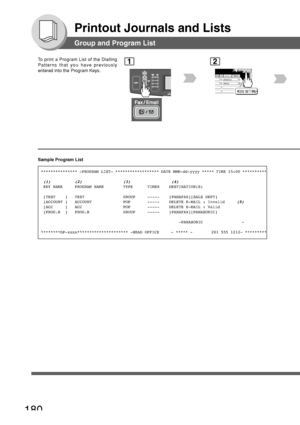 Page 180180
Printout Journals and Lists
Group and Program List
To print a Program List of the Dialling
Patterns that you have previously
entered into the Program Keys.1
BERLIN
ANTARTICA
2
Sample Program List
*************** -PROGRAM LIST- ****************** DATE MMM-dd-yyyy *****\
 TIME 15:00 **********
 
(1)          (2)                 (3)                 (4) KEY NAME     PROGRAM NAME        TYPE      TIMER    DESTINATION(S)
 [TEST    ]   TEST                GROUP     -----    [PANAFAX][SALS DEPT]
 [ACCOUNT ]...