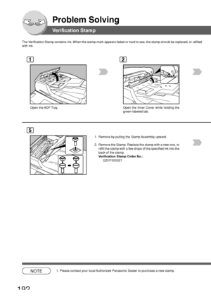 Page 192192
Problem Solving
Verification Stamp
The Verification Stamp contains ink. When the stamp mark appears faded or har\
d to see, the stamp should be replaced, or refille d
with ink.
1
Open the ADF Tray.
2
Open the Inner Cover while holding the
green-labeled tab.
5
1. Remove by pulling the Stamp Assembly upward.
2. Remove the Stamp. Replace the stamp with a new one, or refill the stamp with a few drops of the specified ink into the
back of the stamp.
Verification Stamp Order No.:
DZHT000027
NOTE1. Please...
