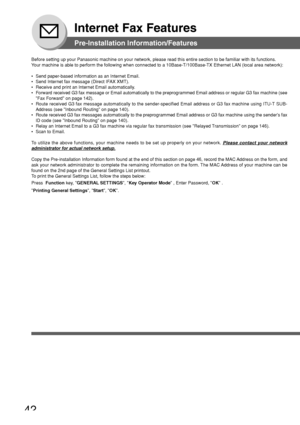 Page 4242
Internet Fax Features
Pre-Installation Information/Features
Before setting up your Panasonic machine on your network, please read th\
is entire section to be familiar with its functions.
Your machine is able to perform the following when connected to a 10Base-\
T/100Base-TX Ethernet LAN (local area network):
• Send paper-based information as an Internet Email.
• Send Internet fax message (Direct IFAX XMT).
• Receive and print an Internet Email automatically.
• Forward received G3 fax message or Email...