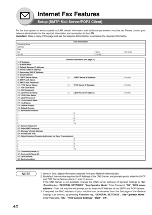 Page 4646
Internet Fax Features
Setup (SMTP Mail Server/POP3 Client)
For the total system to work properly via LAN, certain information and a\
dditional parameters must be set. Please contact your
network administrator for the required information and connection to the\
 LAN.
Important: Make a copy of this page and ask the Network Administrator to complete the required information.
User Information
Company NameAddressDept.
City State Zip Code
T el. No. Fax No.
Internet Parameters (See page 54)(1) IP Address:(2)...