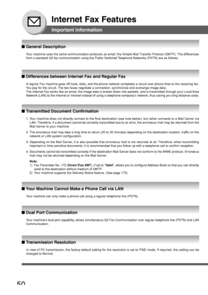 Page 5050
Internet Fax Features
Important Information
Your machine uses the same communication protocols as email: the Simple M\
ail Transfer Protocol (SMTP). The differences
from a standard G3 fax communication using the Public Switched Telephone Networks (PSTN) are as follows.
■  General Description
A  regular Fax machine goes off-hook, dials, and the phone network completes a circuit over phone line\
s to the receiving fax.
Y ou pay for the circuit. The two faxes negotiate a connection, synchronize and...