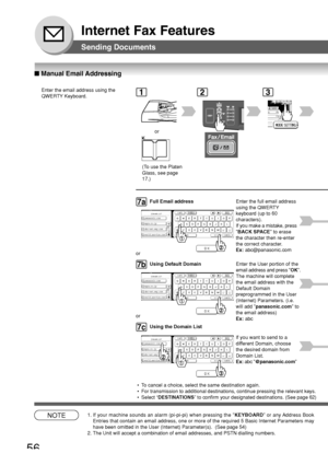 Page 5656
Internet Fax Features
■ Manual Email Addressing
Sending Documents
Enter the email address using the
QWERTY Keyboard.1
or
2
NOTE1. If your machine sounds an alarm (pi-pi-pi) when pressing the  KEYBOARD or any Address Book
Entries that contain an email address, one or more of the required 5 Bas\
ic Internet Parameters may
have been omitted in the User (Internet) Parameter(s).  (See page 5\
4)
2. The Unit will accept a combination of email addresses, and PSTN dialling\
 numbers.
@ panasonic.com
@...