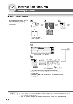 Page 6666
Internet Fax Features
1
or
2
CA
3
■ Using a Completion Notice
When the Completion Notice feature is
activated, a notice is sent to your
computer upon completing an Email, or
transmission.
Sending Documents
PANASONICQUALITY DEPT
7a
Address (Up to 1,000 stations)
7b
@ panasonic.com
@ world.service.com
@ mgcs.co.jp
@ abc-net.w x y.com
or
Email address
(Up to 70 stations)
 • To cancel a choice, select the same destination again.
 • For transmission to additional destinations, continue pressing the...