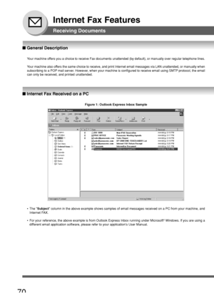 Page 7070
Internet Fax Features
■ Internet Fax Received on a PC
Receiving Documents
■ General Description
Your machine offers you a choice to receive Fax documents unattended (by default), or\
 manually over regular telephone lines.
Y our machine also offers the same choice to receive, and print Internet email messages via L\
AN unattended, or manually when
subscribing to a POP mail server. However, when your machine is configured to receive email using SMTP protocol, the email
can only be received, and printed...