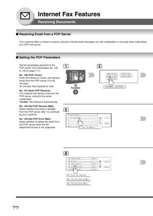 Page 7272
Internet Fax Features
Receiving Documents
12
■ Setting the POP Parameters
Set the parameters pertinent to the
POP server (Fax Parameters No. 146
to 149 on page 171).
No. 146 (POP Timer):
Enter the interval to check, and retrieve
email from the POP server (0 to 60
minutes).
0  minutes: Not checked for mail.
No. 147 (Auto POP Receive):
The machine will retrieve mail from the
POP server, and print the email
unattended.
 Invalid : Not retrieve it automatically.
No. 148 (Del POP Receive Mail):
Select...