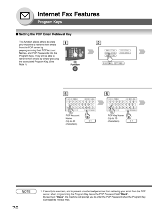 Page 7676
Internet Fax Features
12
5
POP Account
Name
(Up to 40
characters)
6
POP Key Name
(Up to 15
characters)
■ Setting the POP Email Retrieval Key
Program Keys
This function allows others to share
your machine to retrieve their emails
from the POP server by
preprogramming their POP Account
Names, and POP Passwords into the
Program Keys. They will be able to
retrieve their emails by simply pressing
the associated Program Key. (See
Note 1)
NOTE1. If security is a concern, and to prevent unauthorized personnel...