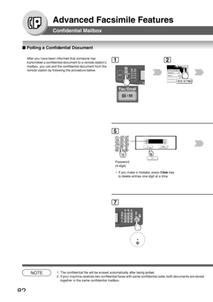Page 8282
Advanced Facsimile Features
NOTE1. The confidential file will be erased automatically after being polled.
2. If your machine receives two confidential faxes with same confidential c\
ode, both documents are storedtogether in the same confidential mailbox.
■ Polling a Confidential Document
Confidential Mailbox
After you have been informed that someone has
transmitted a confidential document to a remote stations
mailbox, you can poll the confidential document from the
remote station by following the...
