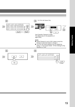 Page 19
19
Making Copies
23
4
5
orInput Operation Password (4-digit)
The default value for the password is 4
digits (0000).
NOTE:
●Default Password is set to 0000, please consult the
Panasonic authorized dealer to change it.
● The Print Job Queue password can be disabled by
setting 11 Print Queue Delete  (Printer Settings for Key
Operator) to Free.
For Print Job Queue Only
2 times
6
Downloaded From ManualsPrinter.com Manuals 