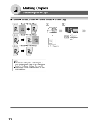 Page 22
22
Making Copies
2-Sided/Original  Copy
   
       
   
    2-Sided  1-Sided Copy
NOTE:
● The standard setting of the 2-Sided/Original ->
Copy can be changed. Refer to 04 2-Sided Mode
Default of the  Copier Settings . (See page 73)
● Special paper such as cardboard cannot be used
for 2-Sided Copy.
12
or
(1 
 2 Copy only)
Reduction/
Enlargement
only
2-Sided/Original   Copy
   
       
   
    2-Sided  2-Sided Copy
■
■ ■
■
■  1-Sided  2-Sided, 2-Sided  1-Sided, 2-Sided  2-Sided Copy...