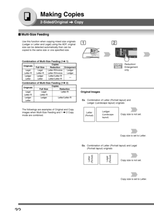 Page 32
32
Making Copies
2-Sided/Original  Copy
Use this function when copying mixed size originals
(Ledger or Letter and Legal) using the ADF, original
size can be detected automatically then can be
copied to the same size or one specified size.
The followings are examples of Original and Copy
images when Multi-Size Feeding and 1 
 2 Copy
mode are combined.
Originals CopiesFull Size ReductionEnlargement
Legal Legal Letter-R/In
voice Ledger
Letter-R Letter-R Letter-R/In voice Ledger
Ledger Ledger...