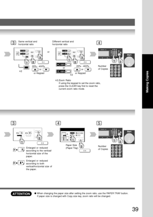 Page 39
39
Making Copies
34
or
Same vertical and
horizontal ratio
25% - 400%
or
or Keypad Different vertical and
horizontal ratio
25% - 400%
or
or Keypad
orNumber
of Copies
∗2
∗2
35
Number
of CopiesEnlarged or reduced
according to the vertical/
horizontal size of the
paper.
Paper Size
(Paper Tray)
Enlarged or reduced
according to both
vertical/horizontal size of
the paper.
4
ATTENTION●
When changing the paper size after setting the zoom ratio, use the PAPER TRAY button.
If paper size is changed with Copy size...