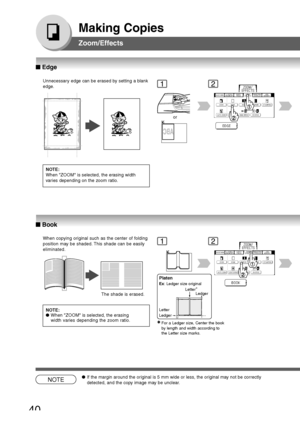 Page 40
40
Making Copies
Zoom/Effects
Unnecessary edge can be erased by setting a blank
edge.
NOTE:
When ZOOM is selected, the erasing width
varies depending on the zoom ratio.
12
or
When copying original such as the center of folding
position may be shaded. This shade can be easily
eliminated.NOTE:
● When ZOOM is selected, the erasing
width varies depending the zoom ratio.12
NOTE●If the margin around the original is 5 mm wide or less, the original may not be correctly
detected, and the copy image may be...