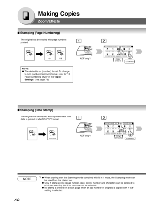 Page 46
46
Making Copies
Zoom/Effects
The original can be copied with page numbers
printed.
1/8-1-ADF only*1
The original can be copied with a printed date. The
date is printed in MM/DD/YYYY format.
ADF only*1
08/01/2006
NOTE:
●The default is -n- (number) format. To change
to n/m (number/maximum) format, refer to 16
Page Numbering Style of the  Copier
Settings . (See page 73)
12
12
NOTE●When copying with the Stamping mode combined with N in 1 mode, the Stamping mode can
be used from the platen too.
● Only 1...
