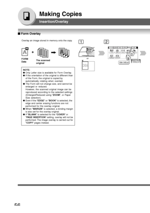 Page 56
56
Making Copies
Insertion/Overlay
Overlay an image stored in memory onto the copy.
FORM
Data
The scanned
original
NOTE:
● Only Letter size is available for Form Overlay.
● If the orientation of the original is different than
of the Form, the original is copied by
automatically rotating when overlaid.
● The Form will not change size, and cannot be
enlarged or reduced.
However, the scanned original image can be
reproduced according to the selected settings
(Enlarged/Reduced using  ZOOM, or Paper
Size...