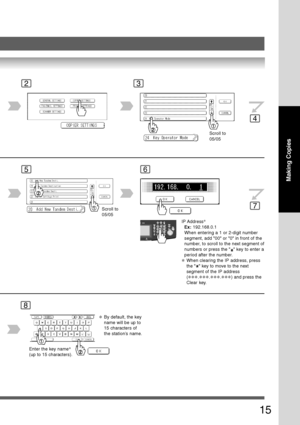 Page 15
15
Making Copies
23
4
56
7
Scroll to
05/05
Scroll to
05/05
IP Address ∗
Ex:  192.168.0.1
When entering a 1 or 2-digit number
segment, add 00 or 0 in front of the
number, to scroll to the next segment of
numbers or press the 
 key to enter a
period after the number.
∗When clearing the IP address, press
the 
 key to move to the next
segment of the IP address
(
∗∗∗.∗∗∗.∗∗∗.∗∗∗) and press the
Clear key.
8
Enter the key name ∗
(up to 15 characters).
∗By default, the key
name will be up to
15 characters of...