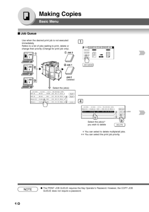 Page 18
18
Making Copies
Basic Menu
Use when the desired print job is not executed
immediately.
Refers to a list of jobs waiting to print, delete or
change their priority (Change for print job only).
Job
 1
Job
 2Job
 3
Job 3
Job 1
Job 2
Select the job(s) Deleted
1
4
Select the job(s)
∗
you wish to delete
∗You can select to delete multiple/all jobs.
∗∗You can select the print job priority.
NOTE● The PRINT JOB QUEUE requires the Key Operator’s Password. However, the COPY JOB
QUEUE does not require a password....