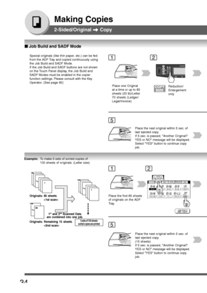 Page 34
34
Making Copies
2-Sided/Original  Copy
Special originals (like thin paper, etc.) can be fed
from the ADF Tray and copied continuously using
the Job Build and SADF Mode.
If the Job Build and SADF buttons are not shown
on the Touch Panel display, the Job Build and
SADF Modes must be enabled in the copier
function settings. Please consult with the Key
Operator. (See page 80)1
5
Place one Original
at a time or up to 85
sheets (20 lb)/Letter
70 sheets (Ledger/
Legal/Invoice)
2
Reduction/
Enlargement
only...