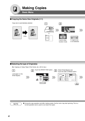 Page 6
6
Making Copies
Basic Menu
100%
12
If set to other
function modeIf original size
is not detected
Copy size is automatically selected.
Making Copies
NOTE●
During the copy operation and after making copies, the fan motor may start spinning. This is a
normal operation and is used to cool down the copier.
Basic Menu
or
123
Load paper on the
Sheet Bypass. Touch the PAPER TRAY button.
Select Sheet Bypass and
touch the SIZE CHANGE button.
■
■ ■
■
■  Copying the Same Size Originals (1:1)
■
■ ■
■
■  Selecting...