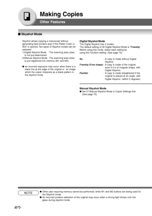 Page 62
62
Making Copies
NOTE●Other jobs requiring memory cannot be performed, while M1 and M2 buttons\
 are being used for
the Skyshot mode.
● An incorrect position detection of the original may occur when a strong \
light shines onto the
glass during skyshot mode.
Skyshot allows copying a manuscript without
generating dark borders even if the Platen Cover or
ADF is opened. Two types of Skyshot modes can be
selected:
1) Digital Skyshot Mode : The scanning area (size)
is not pre-determined.
2) Manual Skyshot...
