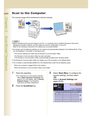 Page 1616
 Chapter 2    Scan/Email Operations
Scan to the Computer
The scanned image will be transferred to desired computer.
Before transferring the scanned image to your PC, it is necessary first to install the Panasonic Document 
Management System software, and then setup the scanner configuration on your PC.
Refer to the Operating Instructions (For Setting Up) of provided booklet.
Computers (with the following settings) on the network are automatically displayed in the Address Book. (They 
are not...