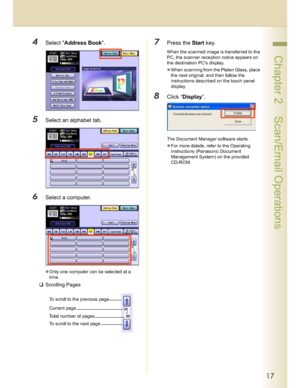 Page 1717
 Chapter 2    Scan/Email Operations
4Select Address Book.
5Select an alphabet tab.
6Select a computer.
Only one computer can be selected at a 
time.
Scrolling Pages
7Press the Start key.
When the scanned image is transferred to the 
PC, the scanner reception notice appears on 
the destination PCs display.
When scanning from the Platen Glass, place 
the next original, and then follow the 
instructions described on the touch panel 
display.
8Click “Display”.
The Document Manager software starts.
For...