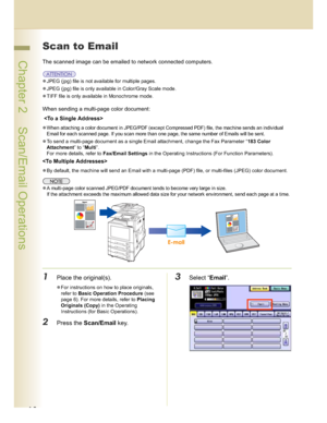 Page 1818
 Chapter 2    Scan/Email Operations
Scan to Email
The scanned image can be emailed to network connected computers.
JPEG (jpg) file is not available for multiple pages.
JPEG (jpg) file is only available in Color/Gray Scale mode.
TIFF file is only available in Monochrome mode.
When sending a multi-page color document:
 
When attaching a color document in JPEG/PDF (except Compressed PDF) file, the machine sends an individual 
Email for each scanned page. If you scan more than one page, the same...