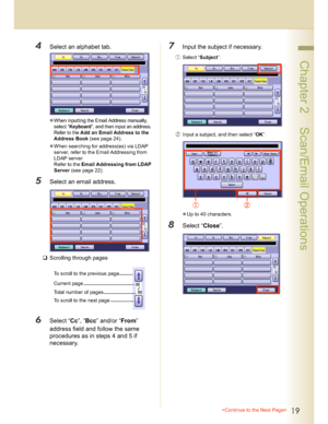 Page 1919
 Chapter 2    Scan/Email Operations
4Select an alphabet tab.
When inputting the Email Address manually, 
select “
Keyboard”, and then input an address. 
Refer to the 
Add an Email Address to the 
Address Book (see page 24)
.
When searching for address(es) via LDAP 
server, refer to the Email Addressing from 
LDAP server. 
Refer to the Email Addressing from LDAP 
Server (see page 22).
5Select an email address.
Scrolling through pages
6Select “Cc”, “Bcc” and/or “From”
address field and follow the...