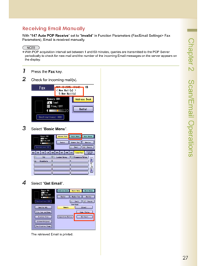 Page 2727
 Chapter 2    Scan/Email Operations
Receiving Email Manually
With “147 Auto POP Receive” set to “Invalid” in Function Parameters (Fax/Email Settings> Fax 
Parameters), Email is received manually.
With POP acquisition interval set between 1 and 60 minutes, queries are transmitted to the POP Server 
periodically to check for new mail and the number of the incoming Email messages on the server appears on 
the display.
1Press the Fax key.
2Check for incoming mail(s).
3Select “Basic Menu”.
4Select “Get...