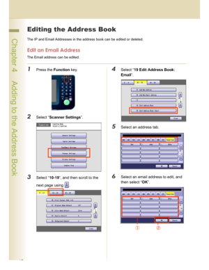 Page 4040
 Chapter 4    Adding to the Address Book
Chapter 4
Adding to the Address Book
Editing the Address Book
The IP and Email Addresses in the address book can be edited or deleted.
Edit an Email Address
The Email address can be edited.
1Press the Function key.
2Select “Scanner Settings”.
3Select “10-19”, and then scroll to the 
next page using  .
4Select “19 Edit Address Book: 
Email”.
5Select an address tab.
6Select an email address to edit, and 
then select “OK”.
Downloaded From ManualsPrinter.com Manuals 