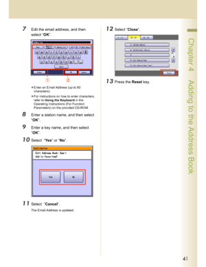 Page 4141
 Chapter 4    Adding to the Address Book
7Edit the email address, and then 
select “OK”.
Enter an Email Address (up to 60 
characters).
For instructions on how to enter characters, 
refer to Using the Keyboard in the 
Operating Instructions (For Function 
Parameters) on the provided CD-ROM.
8Enter a station name, and then select 
“OK”.
9Enter a key name, and then select 
“OK”.
10Select  “Ye s” or “No”.
11Select  “Cancel”.
The Email Address is updated.
12Select “Close”.
13Press the Reset key....