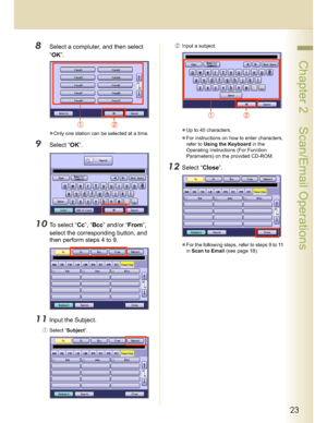 Page 2323
 Chapter 2    Scan/Email Operations
8Select a compluter, and then select 
“OK”.
Only one station can be selected at a time.
9Select “OK”.
10To select “Cc”, “Bcc” and/or “From”, 
select the corresponding button, and 
then perform steps 4 to 9.
11Input the Subject.
Select “Subject”.(Input a subject.
Up to 40 characters.
For instructions on how to enter characters, 
refer to Using the Keyboard in the 
Operating Instructions (For Function 
Parameters) on the provided CD-ROM.
12Select “Close”.
For...