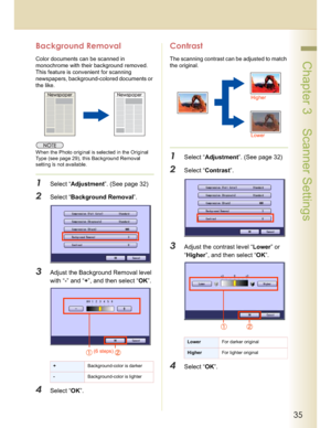Page 3535
 Chapter 3    Scanner Settings
Background Removal
Color documents can be scanned in 
monochrome with their background removed. 
This feature is convenient for scanning 
newspapers, background-colored documents or 
the like.
When the Photo original is selected in the Original 
Type (see page 29), this Background Removal 
setting isnot available.
1Select “Adjustment”. (See page 32)
2Select “Background Removal”.
3Adjust the Background Removal level 
with “-” and “+”, and then select “OK”.
4Select “OK”....